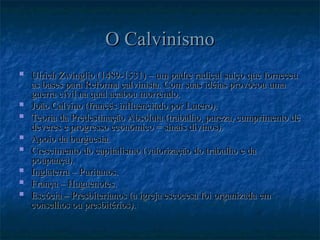 O Calvinismo
O Calvinismo
 Ulrich Zwinglio (1489-1531) – um padre radical suíço que forneceu
Ulrich Zwinglio (1489-1531) – um padre radical suíço que forneceu
as bases para Reforma calvinista. Com suas idéias provocou uma
as bases para Reforma calvinista. Com suas idéias provocou uma
guerra civil na qual acabou morrendo.
guerra civil na qual acabou morrendo.
 João Calvino (francês influenciado por Lutero).
João Calvino (francês influenciado por Lutero).
 Teoria da Predestinação Absoluta (trabalho, pureza, cumprimento de
Teoria da Predestinação Absoluta (trabalho, pureza, cumprimento de
deveres e progresso econômico = sinais divinos).
deveres e progresso econômico = sinais divinos).
 Apoio da burguesia.
Apoio da burguesia.
 Crescimento do capitalismo (valorização do trabalho e da
Crescimento do capitalismo (valorização do trabalho e da
poupança).
poupança).
 Inglaterra – Puritanos.
Inglaterra – Puritanos.
 França – Huguenotes.
França – Huguenotes.
 Escócia – Presbiterianos (a igreja escocesa foi organizada em
Escócia – Presbiterianos (a igreja escocesa foi organizada em
conselhos ou presbitérios).
conselhos ou presbitérios).
 