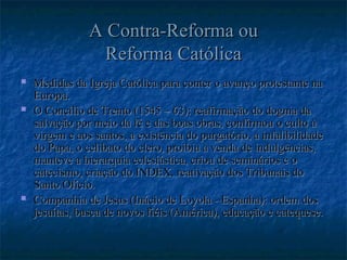 A Contra-Reforma ou
A Contra-Reforma ou
Reforma Católica
Reforma Católica
 Medidas da Igreja Católica para conter o avanço protestante na
Medidas da Igreja Católica para conter o avanço protestante na
Europa.
Europa.
 O Concílio de Trento (1545 – 63): reafirmação do dogma da
O Concílio de Trento (1545 – 63): reafirmação do dogma da
salvação por meio da fé e das boas obras, confirmou o culto à
salvação por meio da fé e das boas obras, confirmou o culto à
virgem e aos santos, a existência do purgatório, a infalibilidade
virgem e aos santos, a existência do purgatório, a infalibilidade
do Papa, o celibato do clero, proibiu a venda de indulgências,
do Papa, o celibato do clero, proibiu a venda de indulgências,
manteve a hierarquia eclesiástica, criou de seminários e o
manteve a hierarquia eclesiástica, criou de seminários e o
catecismo, criação do INDEX, reativação dos Tribunais do
catecismo, criação do INDEX, reativação dos Tribunais do
Santo Ofício.
Santo Ofício.
 Companhia de Jesus (Inácio de Loyola - Espanha): ordem dos
Companhia de Jesus (Inácio de Loyola - Espanha): ordem dos
jesuítas, busca de novos fiéis (América), educação e catequese.
jesuítas, busca de novos fiéis (América), educação e catequese.
 