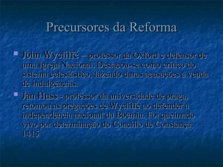 Precursores da Reforma
Precursores da Reforma
 John Wycliffe –
John Wycliffe – professor da Oxford e defensor de
professor da Oxford e defensor de
uma Igreja Nacional. Destacou-se como crítico do
uma Igreja Nacional. Destacou-se como crítico do
sistema eclesiástico, fazendo duras acusações à venda
sistema eclesiástico, fazendo duras acusações à venda
de indulgências.
de indulgências.
 Jan Huss
Jan Huss - professor da universidade de praga,
- professor da universidade de praga,
retomou as pregações de Wycliffe ao defender a
retomou as pregações de Wycliffe ao defender a
independência nacional da Boêmia. Foi queimado
independência nacional da Boêmia. Foi queimado
vivo por determinação do Concílio de Constança,
vivo por determinação do Concílio de Constança,
1415
1415
 