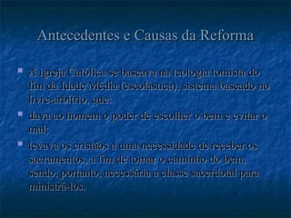 Antecedentes e Causas da Reforma
Antecedentes e Causas da Reforma
 A igreja Católica se baseava na teologia tomista do
A igreja Católica se baseava na teologia tomista do
fim da Idade Média (escolástica), sistema baseado no
fim da Idade Média (escolástica), sistema baseado no
livre-arbítrio, que:
livre-arbítrio, que:
 dava ao homem o poder de escolher o bem e evitar o
dava ao homem o poder de escolher o bem e evitar o
mal;
mal;
 levava os cristãos a uma necessidade de receber os
levava os cristãos a uma necessidade de receber os
sacramentos, a fim de tomar o caminho do bem,
sacramentos, a fim de tomar o caminho do bem,
sendo, portanto, necessária a classe sacerdotal para
sendo, portanto, necessária a classe sacerdotal para
ministrá-los.
ministrá-los.
 