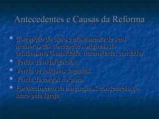Antecedentes e Causas da Reforma
Antecedentes e Causas da Reforma
 Corrupção do clero e afastamento de seus
Corrupção do clero e afastamento de seus
membros das concepções originais do
membros das concepções originais do
cristianismo (humildade, fraternidade, caridade).
cristianismo (humildade, fraternidade, caridade).
 Venda de indulgências.
Venda de indulgências.
 Venda de relíquias sagradas.
Venda de relíquias sagradas.
 Venda de cargos no clero.
Venda de cargos no clero.
 Fortalecimento da burguesia X condenação do
Fortalecimento da burguesia X condenação do
lucro pela Igreja.
lucro pela Igreja.
 