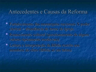 Antecedentes e Causas da Reforma
Antecedentes e Causas da Reforma
 Fortalecimento das monarquias nacionais X poder
Fortalecimento das monarquias nacionais X poder
clerical + abundância de terras da Igreja.
clerical + abundância de terras da Igreja.
 Renascimento cultural (questionamento de alguns
Renascimento cultural (questionamento de alguns
valores tipicamente medievais).
valores tipicamente medievais).
 Leitura e interpretação da Bíblia restrita aos
Leitura e interpretação da Bíblia restrita aos
membros do clero (Bíblia só em latim).
membros do clero (Bíblia só em latim).
 