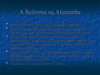 A Reforma na Alemanha
A Reforma na Alemanha
 Apoio dos nobres (interessados em terras da Igreja).
Apoio dos nobres (interessados em terras da Igreja).
 Apoio de camponeses (também interessados em terras e no
Apoio de camponeses (também interessados em terras e no
fim dos impostos feudais) – sem reconhecimento de Lutero.
fim dos impostos feudais) – sem reconhecimento de Lutero.
 Guerra civil: Nobres (Lutero – apoiou ao massacre de
Guerra civil: Nobres (Lutero – apoiou ao massacre de
camponeses) X Camponeses (Thomas Münzer – Anabatistas).
camponeses) X Camponeses (Thomas Münzer – Anabatistas).
Imperador (Carlos V) apóia o papa (Alemanha dividida entre
Imperador (Carlos V) apóia o papa (Alemanha dividida entre
católicos e luteranos).
católicos e luteranos).
 Após a derrota de Carlos V, assume Fernando I – é assinada a
Após a derrota de Carlos V, assume Fernando I – é assinada a
Paz de Augsburgo (1555): cada governante (príncipe – nobre)
Paz de Augsburgo (1555): cada governante (príncipe – nobre)
escolhe a religião dos súditos.
escolhe a religião dos súditos.
 Alemanha – Luterana; Áustria – Católica .
Alemanha – Luterana; Áustria – Católica .
 