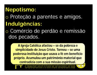 Nepotismo:
o Proteção a parentes e amigos.
Indulgências:
o Comércio de perdão e remissão
 dos pecados.
      A Igreja Católica afastou – se da pobreza e
    simplicidade de Jesus Cristo. Tornou – se uma
   poderosa instituição que usava a fé em benefício
   próprio. Acumulou um patrimônio material que
       contradizia com a sua missão espiritual.
 