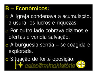 B – Econômicos:
o A Igreja condenava a acumulação,
 a usura, os lucros e riquezas.
o Por outro lado cobrava dízimos e
 ofertas e vendia salvação.
o A burguesia sentia – se coagida e
 explorada.
o Situação de forte oposição.
 