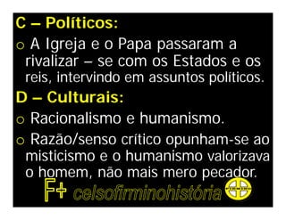 C – Políticos:
o A Igreja e o Papa passaram a
 rivalizar – se com os Estados e os
 reis, intervindo em assuntos políticos.
D – Culturais:
o Racionalismo e humanismo.
o Razão/senso crítico opunham-se ao
 misticismo e o humanismo valorizava
 o homem, não mais mero pecador.
 