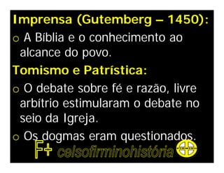 Imprensa (Gutemberg – 1450):
o A Bíblia e o conhecimento ao
 alcance do povo.
Tomismo e Patrística:
o O debate sobre fé e razão, livre
 arbítrio estimularam o debate no
 seio da Igreja.
o Os dogmas eram questionados.
 
