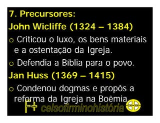 7. Precursores:
John Wicliffe (1324 – 1384)
o Criticou o luxo, os bens materiais
 e a ostentação da Igreja.
o Defendia a Bíblia para o povo.
Jan Huss (1369 – 1415)
o Condenou dogmas e propôs a
 reforma da Igreja na Boêmia.
 