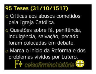 95 Teses (31/10/1517)
o Críticas aos abusos cometidos
 pela Igreja Católica.
o Questões sobre fé, penitência,
 indulgência, salvação, pecado
 foram colocadas em debate.
o Marca o início da Reforma e dos
 problemas vividos por Lutero.
 