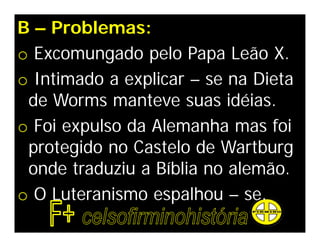 B – Problemas:
o Excomungado pelo Papa Leão X.
o Intimado a explicar – se na Dieta
 de Worms manteve suas idéias.
o Foi expulso da Alemanha mas foi
 protegido no Castelo de Wartburg
 onde traduziu a Bíblia no alemão.
o O Luteranismo espalhou – se.
 