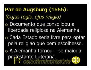 Paz de Augsburg (1555):
(Cujus regis, ejus religio)
o Documento que consolidou a
 liberdade religiosa na Alemanha.
o Cada Estado seria livre para optar
 pela religião que bem escolhesse.
o A Alemanha tornou – se maioria
 protestante Luterana.
 