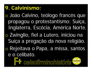9. Calvinismo:
o João Calvino, teólogo francês que
 propagou o protestantismo: Suíça,
 Inglaterra, Escócia, América Norte.
o Zwinglio, fiel a Lutero, iniciou na
 Suíça a pregação da nova religião.
o Rejeitava o Papa, a missa, santos
 e o celibato.
 