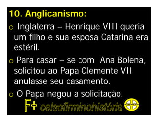 10. Anglicanismo:
o Inglaterra – Henrique VIII queria
 um filho e sua esposa Catarina era
 estéril.
o Para casar – se com Ana Bolena,
 solicitou ao Papa Clemente VII
 anulasse seu casamento.
o O Papa negou a solicitação.
 