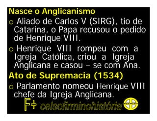 Nasce o Anglicanismo
o Aliado de Carlos V (SIRG), tio de
 Catarina, o Papa recusou o pedido
 de Henrique VIII.
o Henrique VIII rompeu com a
 Igreja Católica, criou a Igreja
 Anglicana e casou – se com Ana.
Ato de Supremacia (1534)
o Parlamento nomeou Henrique VIII
 chefe da Igreja Anglicana.
 