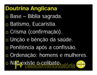 Doutrina Anglicana
o Base – Bíblia sagrada.
o Batismo, Eucaristia.
o Crisma (confirmação).
o Unção e bênção da saúde.
o Penitência após a confissão.
o Ordenação: homens e mulheres.
o Não existe o celibato.
 