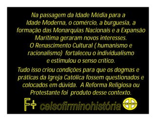 Na passagem da Idade Média para a
    Idade Moderna, o comércio, a burguesia, a
formação das Monarquias Nacionais e a Expansão
        Marítima geraram novos interesses.
      O Renascimento Cultural ( humanismo e
     racionalismo) fortaleceu o individualismo
            e estimulou o senso crítico.
Tudo isso criou condições para que os dogmas e
 práticas da Igreja Católica fossem questionados e
   colocados em dúvida. A Reforma Religiosa ou
      Protestante foi produto desse contexto.
 