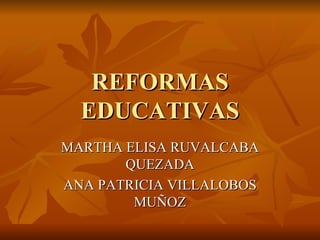 REFORMAS EDUCATIVAS MARTHA ELISA RUVALCABA QUEZADA ANA PATRICIA VILLALOBOS MUÑOZ 