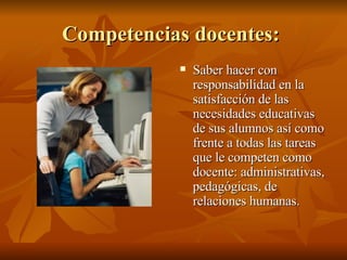 Competencias docentes:  Saber hacer con responsabilidad en la satisfacción de las necesidades educativas de sus alumnos así como frente a todas las tareas que le competen como docente: administrativas, pedagógicas, de relaciones humanas.  