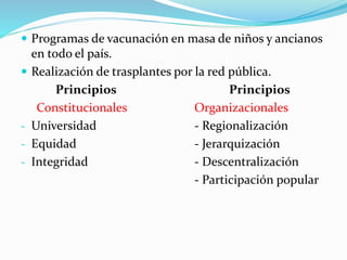  Programas de vacunación en masa de niños y ancianos
en todo el país.
 Realización de trasplantes por la red pública.
Principios Principios
Constitucionales Organizacionales
- Universidad - Regionalización
- Equidad - Jerarquización
- Integridad - Descentralización
- Participación popular
 