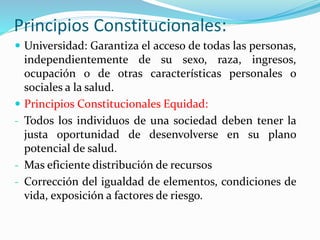 Principios Constitucionales:
 Universidad: Garantiza el acceso de todas las personas,
independientemente de su sexo, raza, ingresos,
ocupación o de otras características personales o
sociales a la salud.
 Principios Constitucionales Equidad:
- Todos los individuos de una sociedad deben tener la
justa oportunidad de desenvolverse en su plano
potencial de salud.
- Mas eficiente distribución de recursos
- Corrección del igualdad de elementos, condiciones de
vida, exposición a factores de riesgo.
 