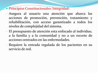  Principios Constitucionales: Integridad:
- Asegura al usuario una atención que abarca las
acciones de promoción, prevención, tratamiento y
rehabilitación, con acceso garantizado a todos los
niveles de complejidad del sistema.
- El presupuesto de atención esta enfocado al individuo,
a la familia y a la comunidad y no a un recorte de
acciones centrados en las enfermedades.
- Requiere la entrada regulada de los pacientes en su
servicio de red.
 