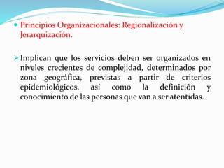  Principios Organizacionales: Regionalización y
Jerarquización.
Implican que los servicios deben ser organizados en
niveles crecientes de complejidad, determinados por
zona geográfica, previstas a partir de criterios
epidemiológicos, así como la definición y
conocimiento de las personas que van a ser atentidas.
 