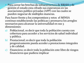  Para cerrar las brechas de infraestructura de RRHH y de
gestión el estado esta cifrado sus esperanzas en las
asociaciones publico privadas (APP) con las cuales se
pueden negociar de múltiples maneras.
Para hacer frente a los compromisos y retos el MINSA
continuo estableciendo las políticas y promueva los arreglos
necesarios para alcanzar la universalidad en sus 3
dimensiones:
a) Poblacional, es decir que toda la población cuenta con
cobertura para acceder a los servicios de salud individual
y pública.
b) Prestacional; es decir que toda la población
progresivamente pueda acceder a prestaciones integrales
y de calidad.
c) Financiera; es decir toda la población este libre de riesgos
financieros que pudiera implicar
 