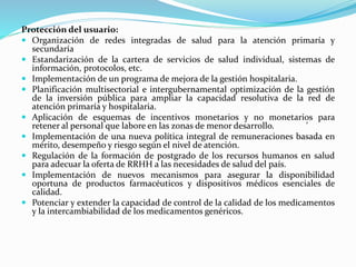 Protección del usuario:
 Organización de redes integradas de salud para la atención primaría y
secundaría
 Estandarización de la cartera de servicios de salud individual, sistemas de
información, protocolos, etc.
 Implementación de un programa de mejora de la gestión hospitalaria.
 Planificación multisectorial e intergubernamental optimización de la gestión
de la inversión pública para ampliar la capacidad resolutiva de la red de
atención primaría y hospitalaria.
 Aplicación de esquemas de incentivos monetarios y no monetarios para
retener al personal que labore en las zonas de menor desarrollo. '
 Implementación de una nueva política integral de remuneraciones basada en
mérito, desempeño y riesgo según el nivel de atención.
 Regulación de la formación de postgrado de los recursos humanos en salud
para adecuar la oferta de RRHH a las necesidades de salud del país.
 Implementación de nuevos mecanismos para asegurar la disponibilidad
oportuna de productos farmacéuticos y dispositivos médicos esenciales de
calidad.
 Potenciar y extender la capacidad de control de la calidad de los medicamentos
y la intercambiabilidad de los medicamentos genéricos.
 