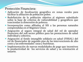 Protección Financiera:
 Aplicación de focalización geográfica en zonas rurales para
facilitar la afiliación de población pobre.
 Redefinición de la población objetivo al régimen subsidiado
sobre la base de criterios de vulnerabilidad y geográficos que
trasciendan la dimensión de pobreza.
 Incorporación como afiliados al SIS a las personas naturales
comprendidas en el Régimen Único
 Asignación al seguro integral de salud del rol de operador
financiero del sub sector público para las prestaciones de salud
individual y colectiva.
 Asignación al fondo intangible solidario en salud (FISSAL) del
rol de financiador de segundo piso de las intervencionós de alto
costo y las enfermedades' raras y huérfanas.
 Implementación de nuevas modalidades de pago que incentiven
la productividad de los servicios de salud y su orientación al
usuario.
 