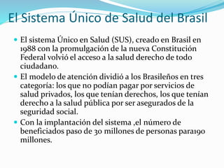 El Sistema Único de Salud del Brasil
 El sistema Único en Salud (SUS), creado en Brasil en
1988 con la promulgación de la nueva Constitución
Federal volvió el acceso a la salud derecho de todo
ciudadano.
 El modelo de atención dividió a los Brasileños en tres
categoría: los que no podían pagar por servicios de
salud privados, los que tenían derechos, los que tenían
derecho a la salud pública por ser asegurados de la
seguridad social.
 Con la implantación del sistema ,el número de
beneficiados paso de 30 millones de personas para190
millones.
 