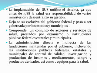  La implantación del SUS unifico el sistema, ya que
antes de 1988 la salud era responsabilidad de varios
ministerios y descentralizo su gestión.
 Dejo se su exclusiva del gobierno federal y paso a ser
gobernada por los estados y municipios .
 Comprende un conjunto de acciones y servicios de
salud, prestados por organismo o instituciones
públicas federales estatales y municipales.
 La administración directa e indirecta de las
fundaciones mantenidas por el gobierno, incluyendo
las instituciones públicas federales, estatales y
municipales de control de calidad, investigación y
producción de insumos , medicamentos, sangre y
productos derivados, así como , equipos para la salud.
 