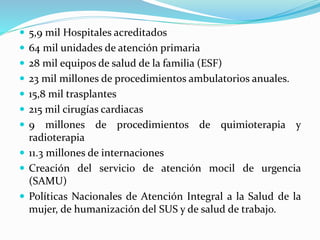  5,9 mil Hospitales acreditados
 64 mil unidades de atención primaria
 28 mil equipos de salud de la familia (ESF)
 23 mil millones de procedimientos ambulatorios anuales.
 15,8 mil trasplantes
 215 mil cirugías cardiacas
 9 millones de procedimientos de quimioterapia y
radioterapia
 11.3 millones de internaciones
 Creación del servicio de atención mocil de urgencia
(SAMU)
 Políticas Nacionales de Atención Integral a la Salud de la
mujer, de humanización del SUS y de salud de trabajo.
 