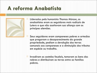 A reforma Anabatista
          Liderados pelo humanista Thomas Münzer, os
           anabatistas eram os seguidores mais radicais de
           Lutero e que não aceitavam sua aliança com os
           príncipes alemães.

          Seus seguidores eram camponeses pobres e artesãos
           que pregavam o desaparecimento da grande
           propriedade, pediam a devolução das terras
           comunais aos camponeses e a diminuição dos tributos
           em espécie ou trabalho.

          Invadiram os castelos feudais, tomaram os bens dos
           nobres e distribuíram as terras entre as famílias
           pobres.
 