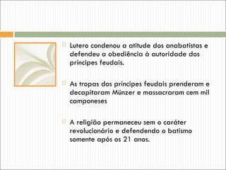    Lutero condenou a atitude dos anabatistas e
    defendeu a obediência à autoridade dos
    príncipes feudais.

   As tropas dos príncipes feudais prenderam e
    decapitaram Münzer e massacraram cem mil
    camponeses

   A religião permaneceu sem o caráter
    revolucionário e defendendo o batismo
    somente após os 21 anos.
 
