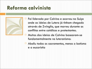 Reforma calvinista
          Foi liderada por Calvino e ocorreu na Suíça
           onde as ideias de Lutero já tinham chegado
           através de Zwinglio, que morreu durante os
           conflitos entre católicos e protestantes.
          Muitas das ideias de Calvino basearam-se
           fundamentalmente no luteranismo:
          Aboliu todos os sacramentos, menos o batismo
           e a eucaristia
 