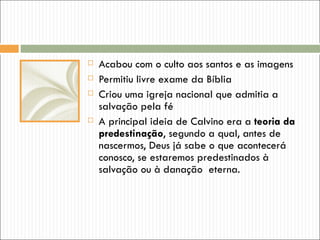    Acabou com o culto aos santos e as imagens
   Permitiu livre exame da Bíblia
   Criou uma igreja nacional que admitia a
    salvação pela fé
   A principal ideia de Calvino era a teoria da
    predestinação, segundo a qual, antes de
    nascermos, Deus já sabe o que acontecerá
    conosco, se estaremos predestinados à
    salvação ou à danação eterna.
 