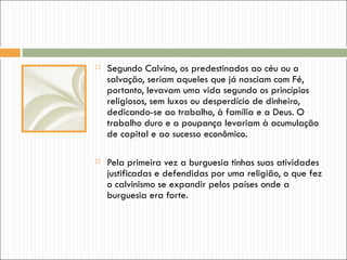    Segundo Calvino, os predestinados ao céu ou a
    salvação, seriam aqueles que já nasciam com Fé,
    portanto, levavam uma vida segundo os princípios
    religiosos, sem luxos ou desperdício de dinheiro,
    dedicando-se ao trabalho, à família e a Deus. O
    trabalho duro e a poupança levariam à acumulação
    de capital e ao sucesso econômico.

   Pela primeira vez a burguesia tinhas suas atividades
    justificadas e defendidas por uma religião, o que fez
    o calvinismo se expandir pelos países onde a
    burguesia era forte.
 