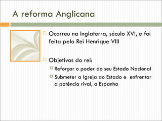 A reforma Anglicana
          Ocorreu na Inglaterra, século XVI, e foi
           feita pelo Rei Henrique VIII

          Objetivos do rei:
            Reforçar o poder do seu Estado Nacional
            Submeter a Igreja ao Estado e enfrentar
             a potência rival, a Espanha
 