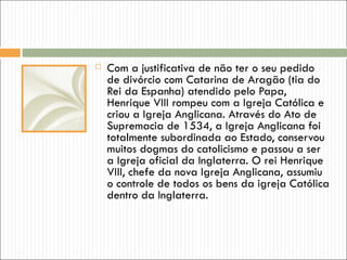    Com a justificativa de não ter o seu pedido
    de divórcio com Catarina de Aragão (tia do
    Rei da Espanha) atendido pelo Papa,
    Henrique VIII rompeu com a Igreja Católica e
    criou a Igreja Anglicana. Através do Ato de
    Supremacia de 1534, a Igreja Anglicana foi
    totalmente subordinada ao Estado, conservou
    muitos dogmas do catolicismo e passou a ser
    a Igreja oficial da Inglaterra. O rei Henrique
    VIII, chefe da nova Igreja Anglicana, assumiu
    o controle de todos os bens da igreja Católica
    dentro da Inglaterra.
 