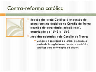 Contra-reforma católica
           Reação da igreja Católica à expansão do
            protestantismo decidida no Concílio de Trento
            (reunião de autoridades eclesiásticas),
            organizado de 1545 a 1563.
           Medidas adotadas pelo Concílio de Trento:
                 Combate à corrupção da Igreja, proibindo a
                  venda de indulgências e criando os seminários
                  católicos para a formação de padres.
 