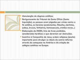    Manutenção de dogmas católicos
   Revigoramento do Tribunal do Santo Ofício (Santa
    Inquisição): as pessoas eram julgadas por crimes contra a
    fé católica, as heresias (protestantes, filósofos, cientistas,
    judeus, bruxas, feiticeiras, homossexuais, cristãos-novos...)
   Elaboração do INDEX, lista de livros proibidos,
    considerados heréticos e que deveriam ser destruídos.
   Incentivo à Companhia de Jesus, ordem religiosa (jesuíta)
    importante para divulgar os ideais da contra-reforma
    através da catequese na América e da criação de
    colégios católicos na Europa.
 