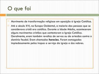 O que foi
   Movimento de transformação religiosa em oposição à Igreja Católica.
   Até o século XVI, na Europa Ocidental, a maioria das pessoas que se
    considerava cristã era católica. Durante a Idade Média, aconteceram
    alguns movimentos cristãos que contestaram a Igreja Católica.
    Geralmente, eram também revoltas de servos ou de artesãos contra o
    domínio feudal. Eram chamadas heresias. Foram esmagadas
    impiedosamente pelas tropas a serviço da igreja e dos nobres.
 