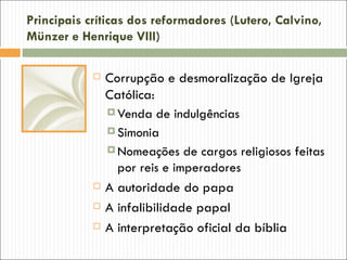 Principais críticas dos reformadores (Lutero, Calvino,
Münzer e Henrique VIII)

               Corrupção e desmoralização de Igreja
                Católica:
                 Venda de indulgências
                 Simonia
                 Nomeações de cargos religiosos feitas
                  por reis e imperadores
               A autoridade do papa
               A infalibilidade papal
               A interpretação oficial da bíblia
 