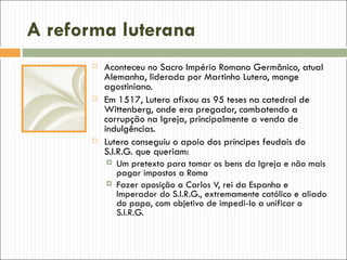A reforma luterana
         Aconteceu no Sacro Império Romano Germânico, atual
          Alemanha, liderada por Martinho Lutero, monge
          agostiniano.
         Em 1517, Lutero afixou as 95 teses na catedral de
          Wittenberg, onde era pregador, combatendo a
          corrupção na Igreja, principalmente a venda de
          indulgências.
         Lutero conseguiu o apoio dos príncipes feudais do
          S.I.R.G. que queriam:
            Um pretexto para tomar os bens da Igreja e não mais
              pagar impostos a Roma
            Fazer oposição a Carlos V, rei da Espanha e
              Imperador do S.I.R.G., extremamente católico e aliado
              do papa, com objetivo de impedi-lo a unificar o
              S.I.R.G.
 
