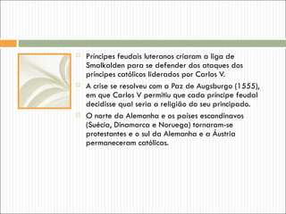    Príncipes feudais luteranos criaram a liga de
    Smalkalden para se defender dos ataques dos
    príncipes católicos liderados por Carlos V.
   A crise se resolveu com a Paz de Augsburgo (1555),
    em que Carlos V permitiu que cada príncipe feudal
    decidisse qual seria a religião do seu principado.
   O norte da Alemanha e os países escandinavos
    (Suécia, Dinamarca e Noruega) tornaram-se
    protestantes e o sul da Alemanha e a Áustria
    permaneceram católicas.
 