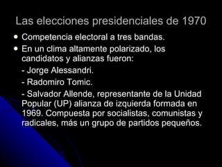 Las elecciones presidenciales de 1970 Competencia electoral a tres bandas. En un clima altamente polarizado, los candidatos y alianzas fueron: - Jorge Alessandri. - Radomiro Tomic. - Salvador Allende, representante de la Unidad Popular (UP) alianza de izquierda formada en 1969. Compuesta por socialistas, comunistas y radicales, más un grupo de partidos pequeños.  