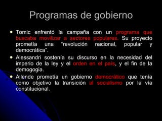 Programas de gobierno Tomic enfrentó la campaña con un  programa que buscaba movilizar a sectores populares.  Su proyecto prometía una “revolución nacional, popular y democrática”. Alessandri sostenía su discurso en la necesidad del imperio de la ley y el  orden en el país , y el fin de la demogogia. Allende prometía un gobierno  democrático  que tenía como objetivo la transición  al socialismo  por la vía constitucional. 