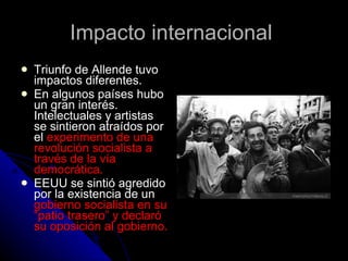 Impacto internacional  Triunfo de Allende tuvo impactos diferentes.  En algunos países hubo un gran interés. Intelectuales y artistas se sintieron atraídos por el  experimento de una revolución socialista a través de la vía democrática.  EEUU se sintió agredido por la existencia de un  gobierno socialista en su “patio trasero” y declaró su oposición al gobierno. 