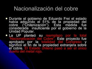 Nacionalización del cobre Durante el gobierno de Eduardo Frei el estado había adquirido el 51% de la propiedad del cobre (“Chilenización”). Esta medida fue considerada  insuficiente por el gobierno de la Unidad Popular. La UP planteó su  reemplazo por la total “Nacionalización del Cobre”.  Este proyecto fue aprobado por la  totalidad del Congreso  y significó el fin de la propiedad extranjera sobre el cobre.  El Estado chileno pasó a ser el único dueño del metal rojo. 