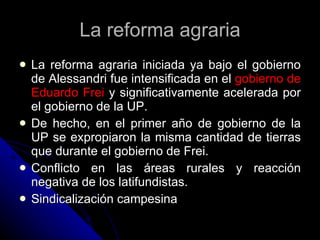 La reforma agraria La reforma agraria iniciada ya bajo el gobierno de Alessandri fue intensificada en el  gobierno de Eduardo Frei  y significativamente acelerada por el gobierno de la UP. De hecho, en el primer año de gobierno de la UP se expropiaron la misma cantidad de tierras que durante el gobierno de Frei. Conflicto en las áreas rurales y reacción negativa de los latifundistas. Sindicalización campesina 